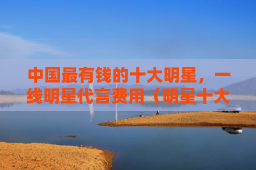 中国最有钱的十大明星，一线明星代言费用（明星十大中国）