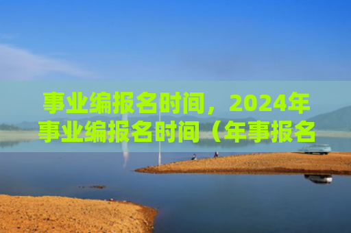 事业编报名时间，2024年事业编报名时间（年事报名时间事业）