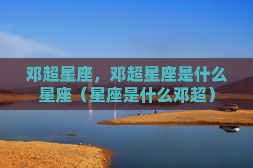 邓超星座，邓超星座是什么星座（星座是什么邓超）