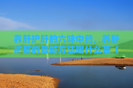 养肝护肝的六味中药，养肝护肝的最好方法喝什么茶（中药方法养肝护肝）