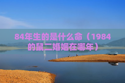 84年生的是什么命（1984的鼠二婚姻在哪年）