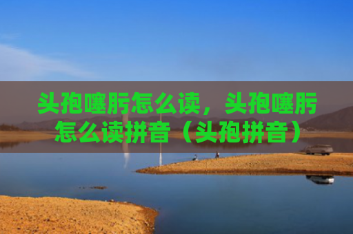 头孢噻肟怎么读，头孢噻肟怎么读拼音（头孢拼音）