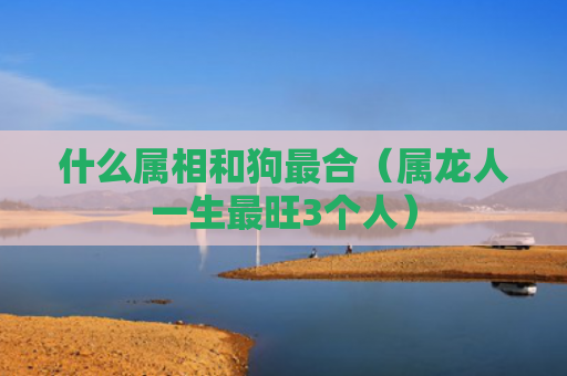 什么属相和狗最合（属龙人一生最旺3个人）