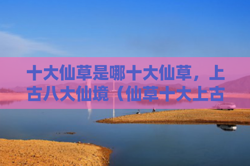 十大仙草是哪十大仙草，上古八大仙境（仙草十大上古）