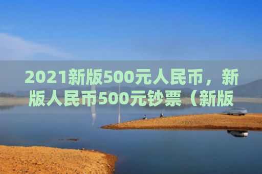 2021新版500元人民币，新版人民币500元钞票（新版人民币钞票）