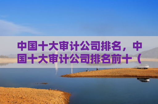 中国十大审计公司排名，中国十大审计公司排名前十（中国十大审计排名）