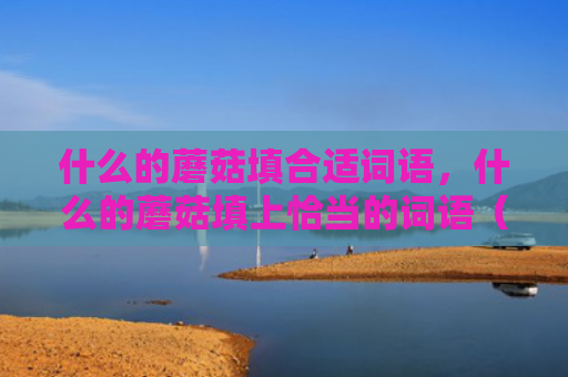 什么的蘑菇填合适词语，什么的蘑菇填上恰当的词语（蘑菇词语恰当）