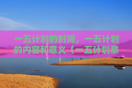 一五计划的时间，一五计划的内容和意义（一五计划意义）