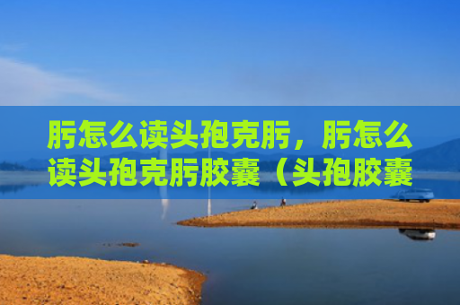 肟怎么读头孢克肟，肟怎么读头孢克肟胶囊（头孢胶囊）