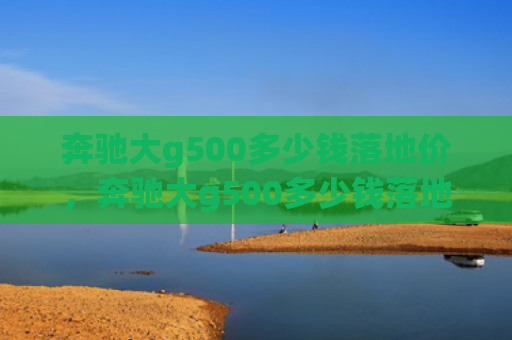 奔驰大g500多少钱落地价，奔驰大g500多少钱落地价（地价多少钱奔驰）