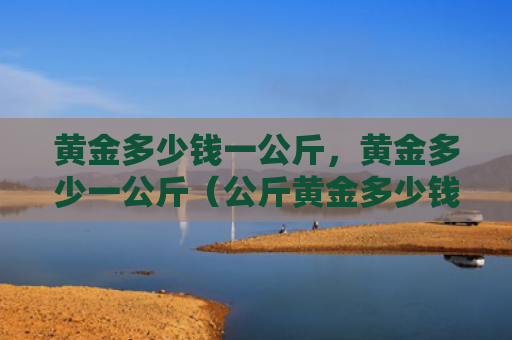 黄金多少钱一公斤，黄金多少一公斤（公斤黄金多少钱）