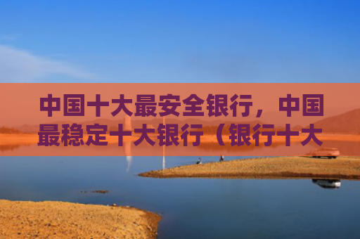 中国十大最安全银行，中国最稳定十大银行（银行十大中国）