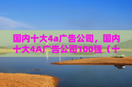 国内十大4a广告公司，国内十大4A广告公司100强（十大广告公司国内）