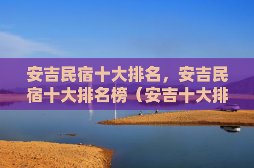安吉民宿十大排名，安吉民宿十大排名榜（安吉十大排名）