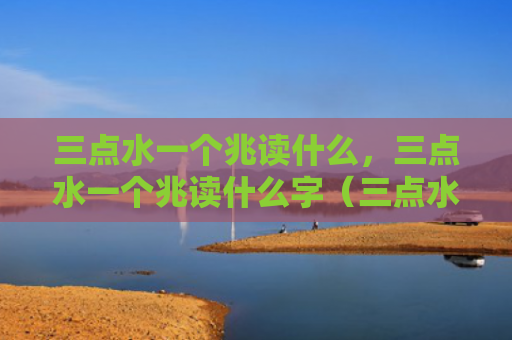 三点水一个兆读什么，三点水一个兆读什么字（三点水一个）