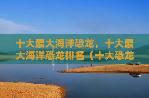十大最大海洋恐龙，十大最大海洋恐龙排名（十大恐龙海洋）