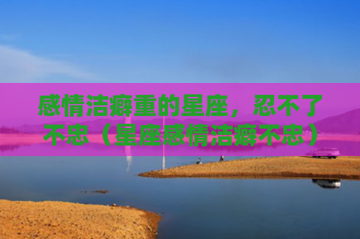 感情洁癖重的星座，忍不了不忠（星座感情洁癖不忠）