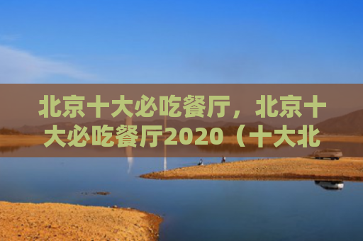 北京十大必吃餐厅，北京十大必吃餐厅2020（十大北京餐厅）