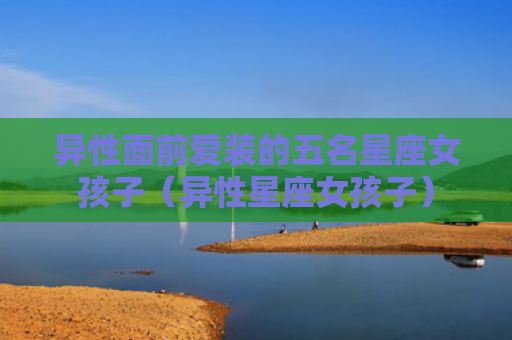 异性面前爱装的五名星座女孩子（异性星座女孩子）