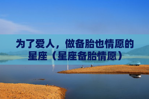 为了爱人，做备胎也情愿的星座（星座备胎情愿）