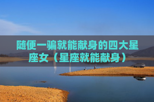 随便一骗就能献身的四大星座女（星座就能献身）