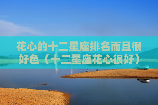 花心的十二星座排名而且很好色（十二星座花心很好）