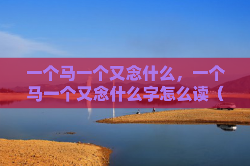 一个马一个又念什么，一个马一个又念什么字怎么读（一个马一个又）
