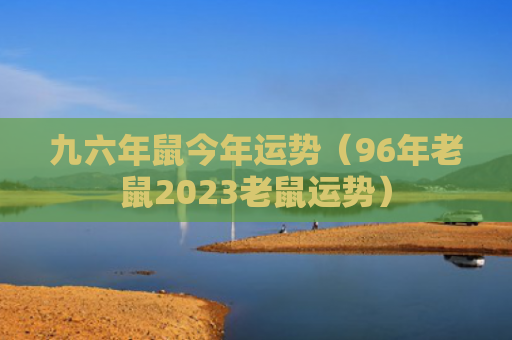 九六年鼠今年运势（96年老鼠2023老鼠运势）