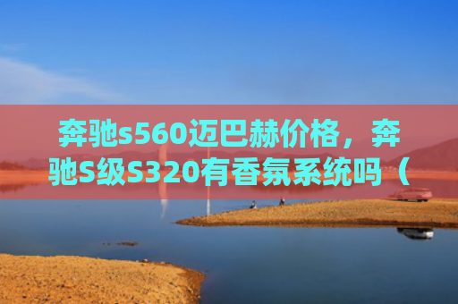 奔驰s560迈巴赫价格，奔驰S级S320有香氛系统吗（香氛奔驰迈巴赫）