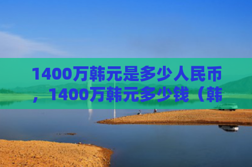 1400万韩元是多少人民币，1400万韩元多少钱（韩元多少钱人民币）