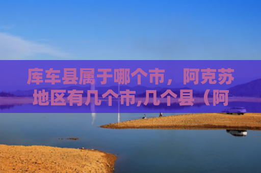 库车县属于哪个市，阿克苏地区有几个市,几个县（阿克苏库车县几个）