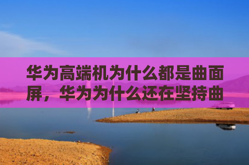 华为高端机为什么都是曲面屏，华为为什么还在坚持曲面屏（华为曲面都是）