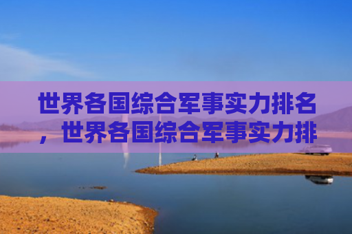 世界各国综合军事实力排名，世界各国综合军事实力排名前100（世界各国军事实力排名）