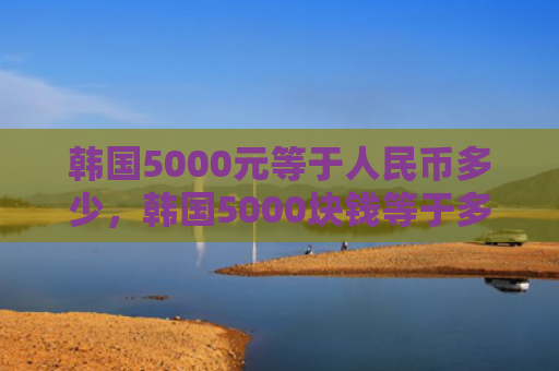 韩国5000元等于人民币多少，韩国5000块钱等于多少人民币（韩国等于人民币）