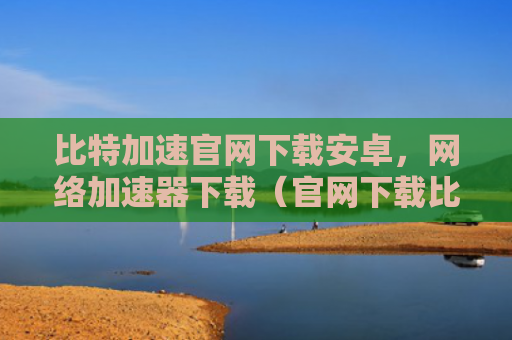 比特加速官网下载安卓，网络加速器下载（官网下载比特）