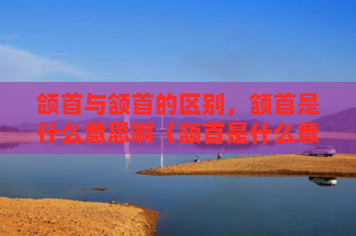 颌首与颔首的区别，颔首是什么意思啊（颔首是什么意思区别）
