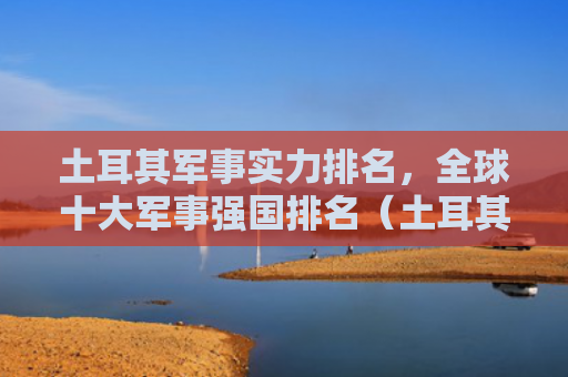 土耳其军事实力排名，全球十大军事强国排名（土耳其排名强国）