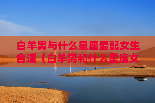 白羊男与什么星座最配女生合适（白羊男和什么星座女最配对）