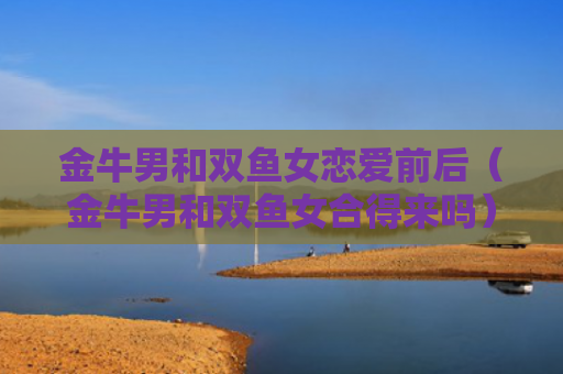 金牛男和双鱼女恋爱前后（金牛男和双鱼女合得来吗）