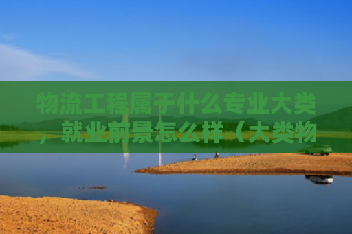 物流工程属于什么专业大类，就业前景怎么样（大类物流就业前景）