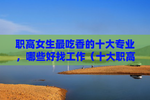职高女生最吃香的十大专业，哪些好找工作（十大职高好找）