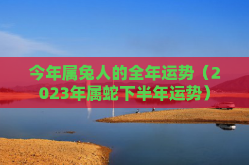 今年属兔人的全年运势（2023年属蛇下半年运势）