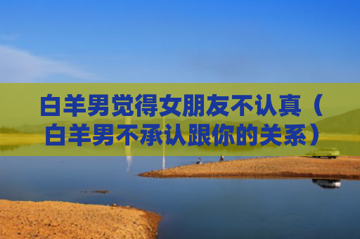 白羊男觉得女朋友不认真（白羊男不承认跟你的关系）