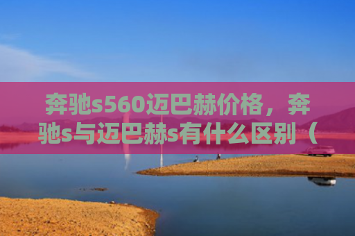 奔驰s560迈巴赫价格，奔驰s与迈巴赫s有什么区别（奔驰迈巴赫有什么区别）