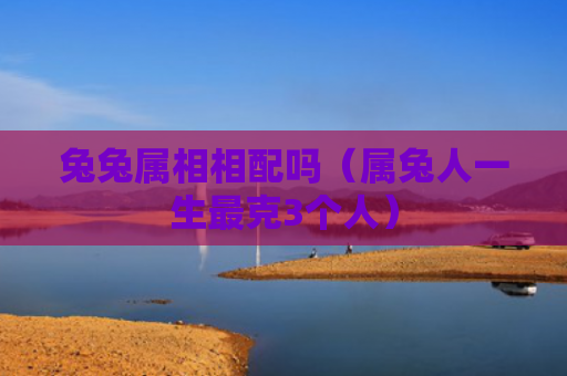 兔兔属相相配吗（属兔人一生最克3个人）