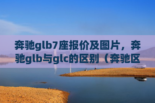 奔驰glb7座报价及图片，奔驰glb与glc的区别（奔驰区别报价）