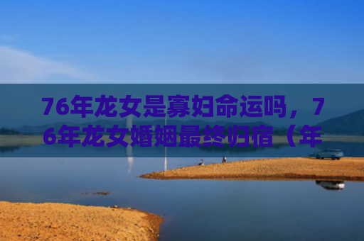76年龙女是寡妇命运吗，76年龙女婚姻最终归宿（年龙婚姻寡妇）