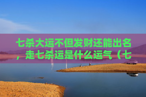 七杀大运不但发财还能出名，走七杀运是什么运气（七杀大运七杀运）