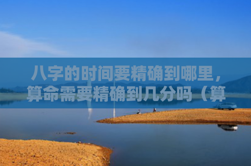 八字的时间要精确到哪里，算命需要精确到几分吗（算命八字精确）