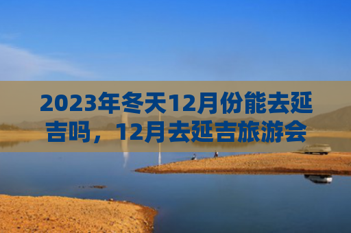 2023年冬天12月份能去延吉吗，12月去延吉旅游会不会冻死（冻死延吉会不会）